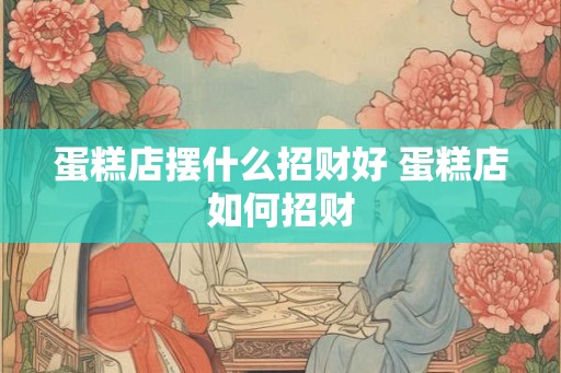 蛋糕店摆什么招财好 蛋糕店如何招财