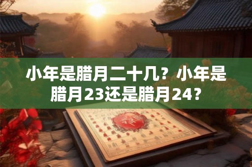 小年是腊月二十几？小年是腊月23还是腊月24？