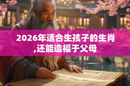 2026年适合生孩子的生肖,还能造福于父母 2026年适合生孩子的生肖,还能造福于父母