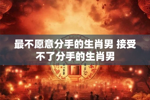 最不愿意分手的生肖男 接受不了分手的生肖男