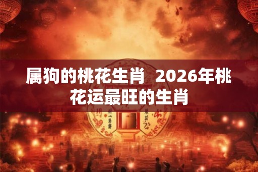 属狗的桃花生肖  2026年桃花运最旺的生肖