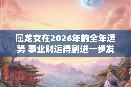 属龙女在2026年的全年运势 事业财运得到进一步发展空间