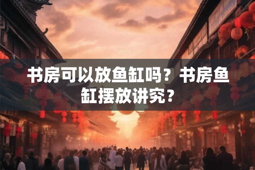 书房可以放鱼缸吗？书房鱼缸摆放讲究？