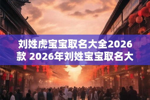 刘姓虎宝宝取名大全2026款 2026年刘姓宝宝取名大全