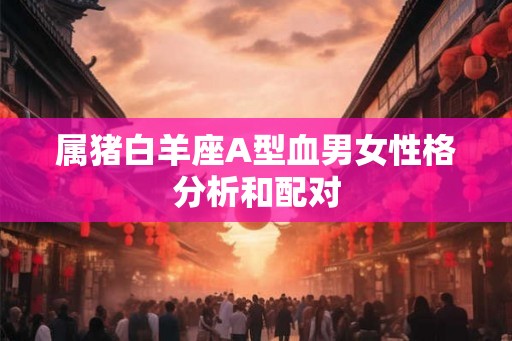 属猪白羊座A型血男女性格分析和配对