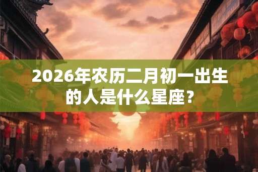 2026年农历二月初一出生的人是什么星座？