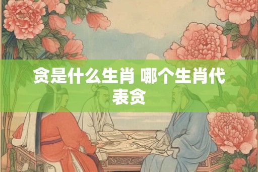 贪是什么生肖 哪个生肖代表贪
