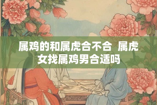 属鸡的和属虎合不合 属虎女找属鸡男合适吗 属鸡的和属虎合不合 属虎女找属鸡男合适吗