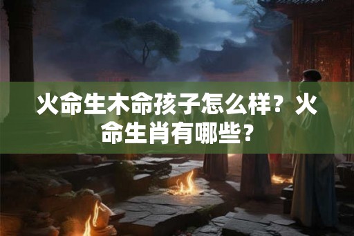 火命生木命孩子怎么样？火命生肖有哪些？