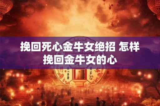 挽回死心金牛女绝招 怎样挽回金牛女的心