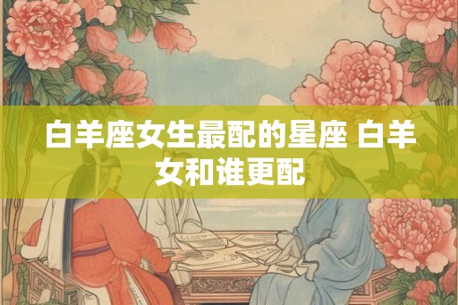 白羊座女生最配的星座 白羊女和谁更配
