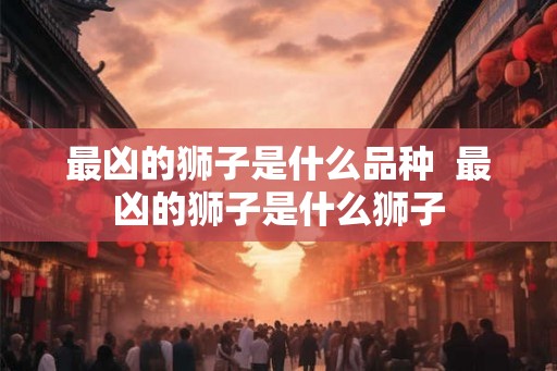最凶的狮子是什么品种  最凶的狮子是什么狮子