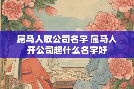 属马人取公司名字 属马人开公司起什么名字好