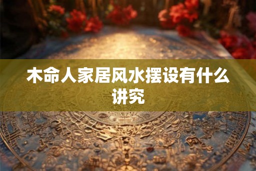 木命人家居风水摆设有什么讲究 木命人家居风水摆设有什么讲究