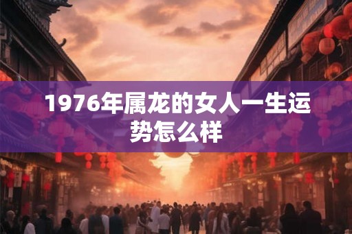 1976年属龙的女人一生运势怎么样