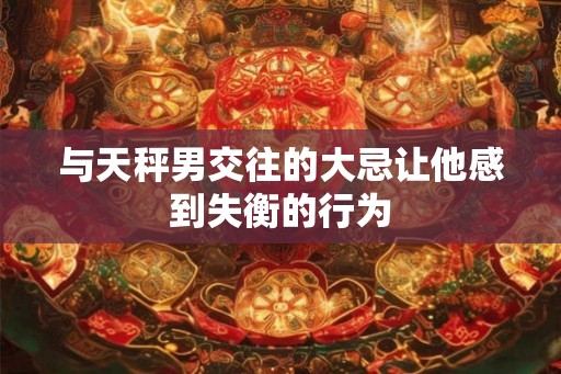 与天秤男交往的大忌让他感到失衡的行为