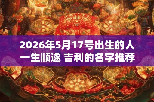 2026年5月17号出生的人一生顺遂 吉利的名字推荐 2026年5月17号出生的人一生顺遂 吉利的名字推荐