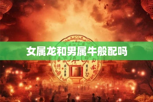 女属龙和男属牛般配吗 女属龙和男属牛般配吗