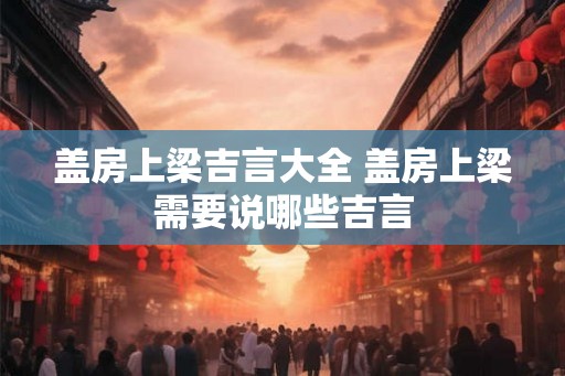 盖房上梁吉言大全 盖房上梁需要说哪些吉言