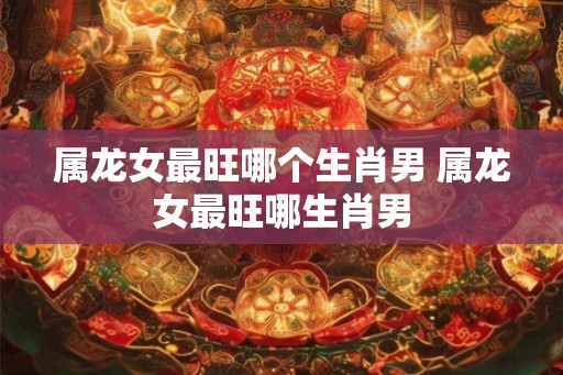 属龙女最旺哪个生肖男 属龙女最旺哪生肖男