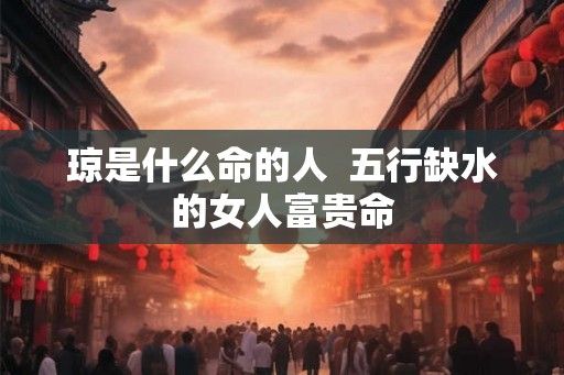 琼是什么命的人 五行缺水的女人富贵命 琼是什么命的人 五行缺水的女人富贵命