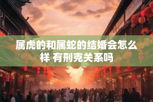 属虎的和属蛇的结婚会怎么样 有刑克关系吗