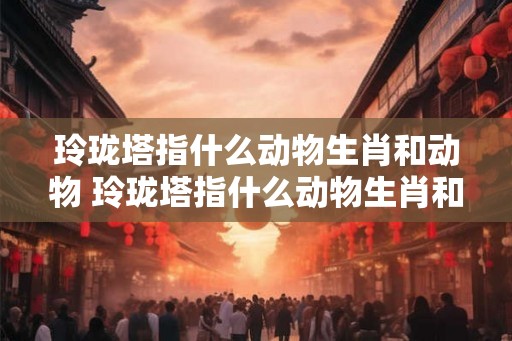 玲珑塔指什么动物生肖和动物 玲珑塔指什么动物生肖和动物名字 玲珑塔指什么动物生肖和动物 玲珑塔指什么动物生肖和动物名字