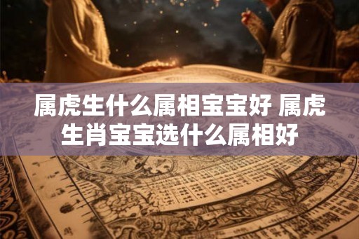 属虎生什么属相宝宝好 属虎生肖宝宝选什么属相好