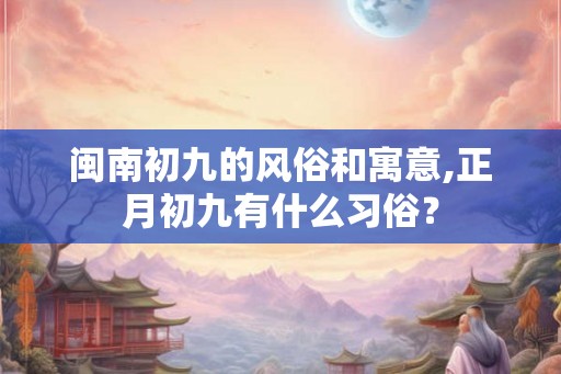 闽南初九的风俗和寓意,正月初九有什么习俗？
