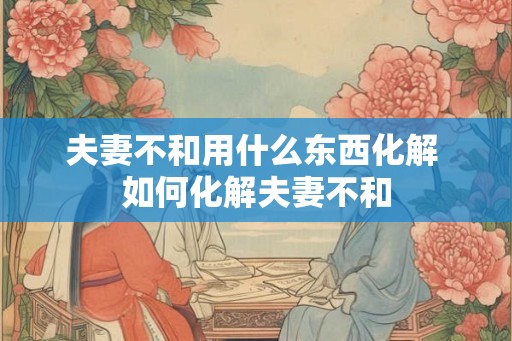 夫妻不和用什么东西化解 如何化解夫妻不和