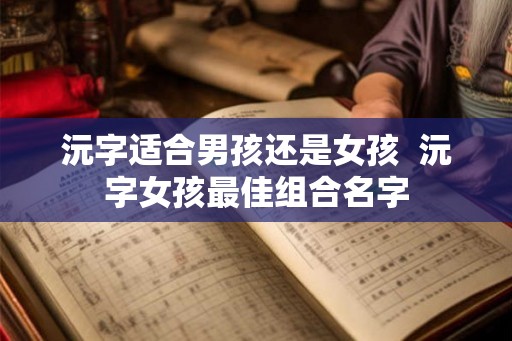沅字适合男孩还是女孩  沅字女孩最佳组合名字