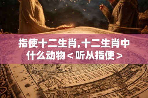 指使十二生肖,十二生肖中什么动物<听从指使> 指使十二生肖,十二生肖中什么动物<听从指使>