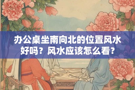 办公桌坐南向北的位置风水好吗？风水应该怎么看？