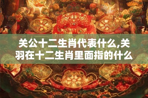 关公十二生肖代表什么,关羽在十二生肖里面指的什么动物