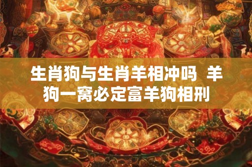 生肖狗与生肖羊相冲吗  羊狗一窝必定富羊狗相刑