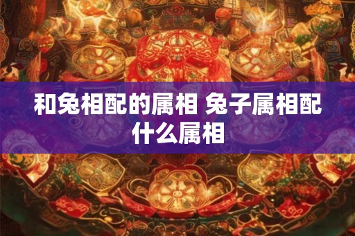 和兔相配的属相 兔子属相配什么属相 和兔相配的属相 兔子属相配什么属相