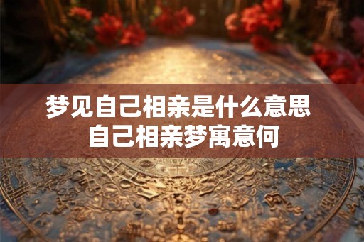 梦见自己相亲是什么意思 自己相亲梦寓意何