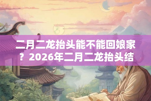 二月二龙抬头能不能回娘家？2026年二月二龙抬头结婚好不好？