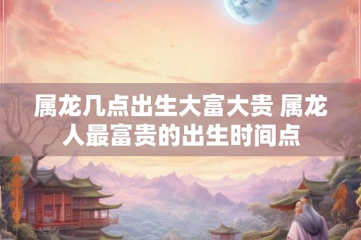 属龙几点出生大富大贵 属龙人最富贵的出生时间点 属龙几点出生大富大贵 属龙人最富贵的出生时间点