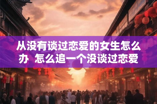从没有谈过恋爱的女生怎么办 怎么追一个没谈过恋爱的女生 从没有谈过恋爱的女生怎么办 怎么追一个没谈过恋爱的女生