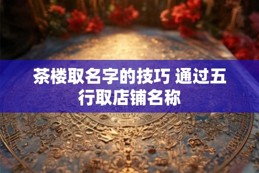 茶楼取名字的技巧 通过五行取店铺名称