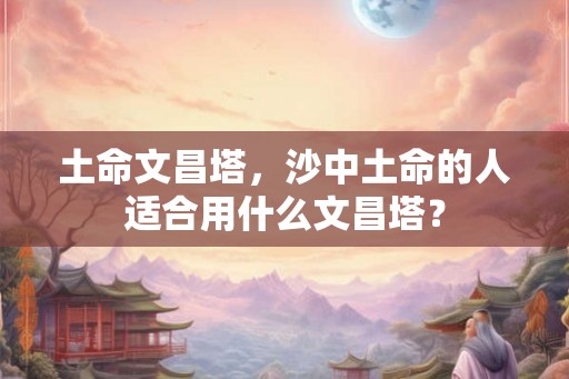 土命文昌塔,沙中土命的人适合用什么文昌塔? 土命文昌塔,沙中土命的人适合用什么文昌塔?