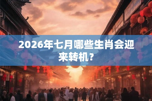 2026年七月哪些生肖会迎来转机？