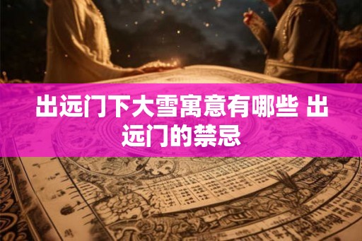 出远门下大雪寓意有哪些 出远门的禁忌