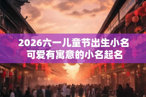 2026六一儿童节出生小名 可爱有寓意的小名起名
