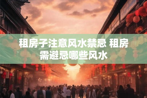 租房子注意风水禁忌 租房需避忌哪些风水