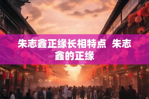 朱志鑫正缘长相特点  朱志鑫的正缘