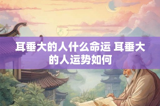 耳垂大的人什么命运 耳垂大的人运势如何