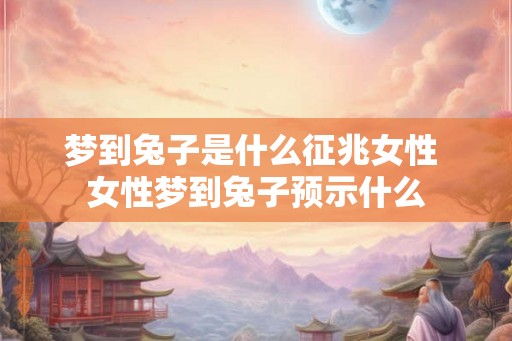 梦到兔子是什么征兆女性 女性梦到兔子预示什么