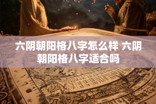 六阴朝阳格八字怎么样 六阴朝阳格八字适合吗 六阴朝阳格八字怎么样 六阴朝阳格八字适合吗